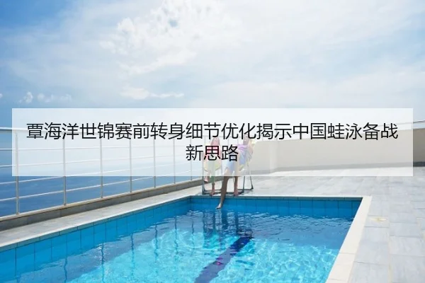 覃海洋世锦赛前转身细节优化揭示中国蛙泳备战新思路