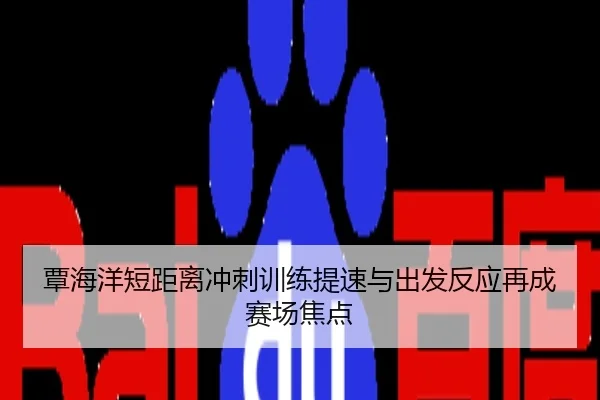 覃海洋短距离冲刺训练提速与出发反应再成赛场焦点