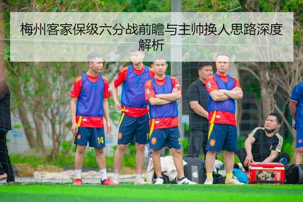 梅州客家保级六分战前瞻与主帅换人思路深度解析